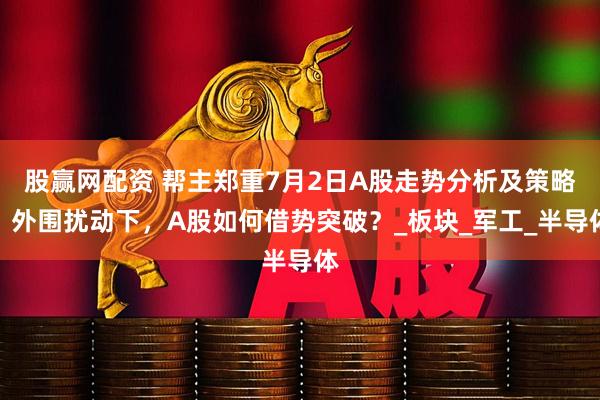 股赢网配资 帮主郑重7月2日A股走势分析及策略：外围扰动下，A股如何借势突破？_板块_军工_半导体