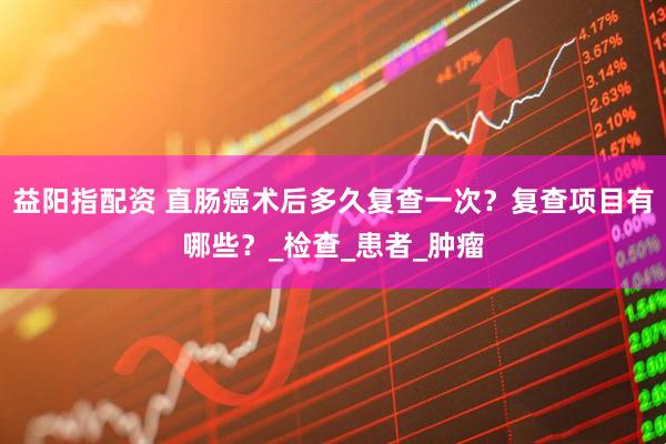 益阳指配资 直肠癌术后多久复查一次？复查项目有哪些？_检查_患者_肿瘤