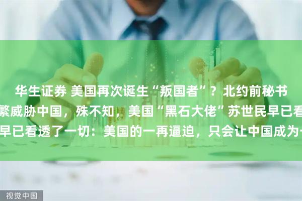 华生证券 美国再次诞生“叛国者”？北约前秘书长斯托尔滕贝格，曾频繁威胁中国，殊不知，美国“黑石大佬”苏世民早已看透了一切：美国的一再逼迫，只会让中国成为一个更加强大的对手
