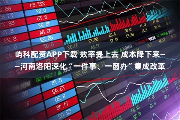 屿科配资APP下载 效率提上去 成本降下来——河南洛阳深化“一件事、一窗办”集成改革