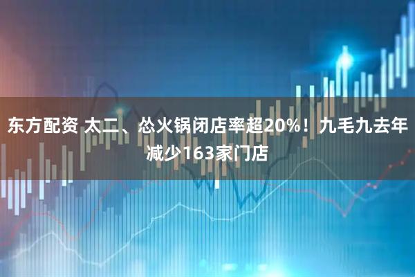 东方配资 太二、怂火锅闭店率超20%！九毛九去年减少163家门店