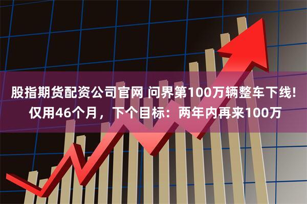 股指期货配资公司官网 问界第100万辆整车下线! 仅用46个月，下个目标：两年内再来100万