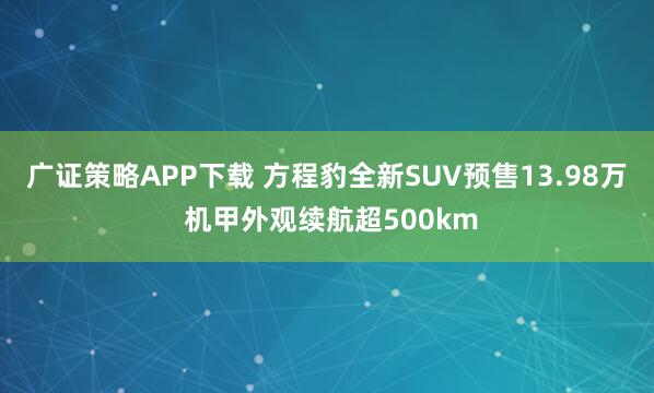 广证策略APP下载 方程豹全新SUV预售13.98万 机甲外观续航超500km