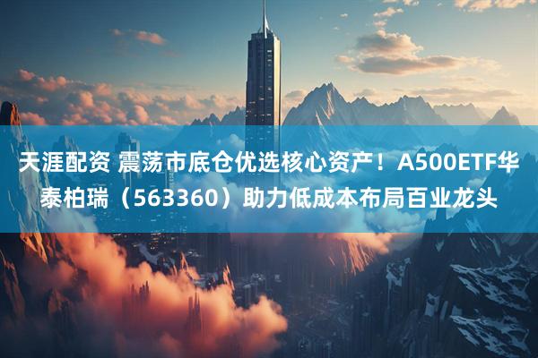 天涯配资 震荡市底仓优选核心资产！A500ETF华泰柏瑞（563360）助力低成本布局百业龙头
