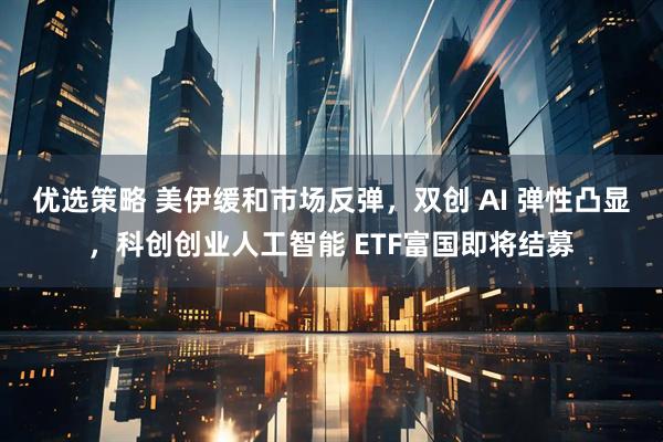 优选策略 美伊缓和市场反弹，双创 AI 弹性凸显，科创创业人工智能 ETF富国即将结募